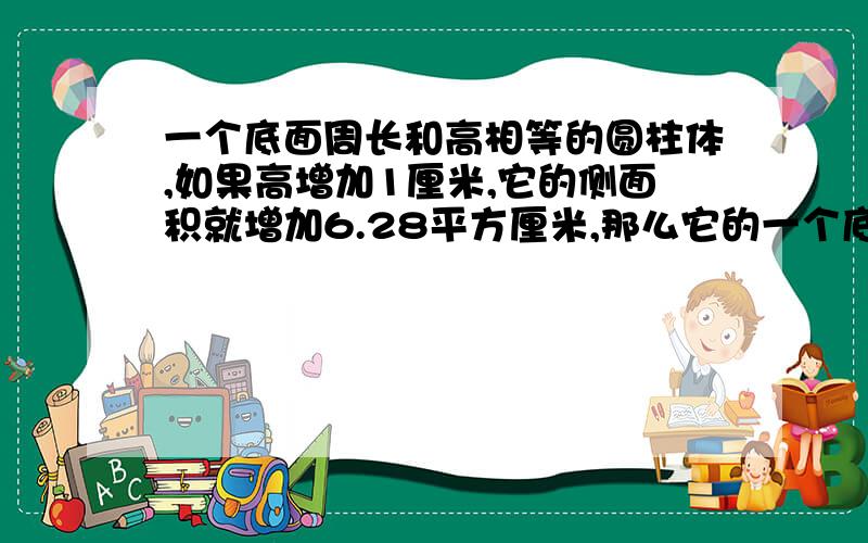 一个底面周长和高相等的圆柱体,如果高增加1厘米,它的侧面积就增加6.28平方厘米,那么它的一个底面周长和高相等的圆柱体,如果高增加1厘米,它的侧面积就增加6.28平方厘米,那么它的底面积是