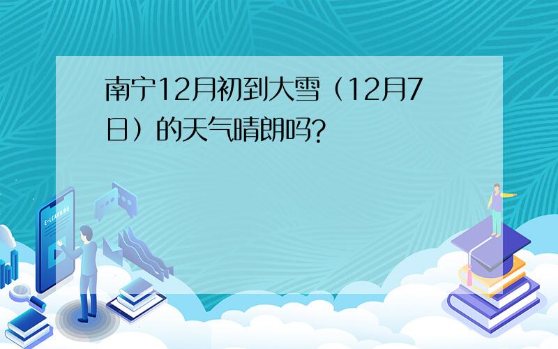 南宁12月初到大雪（12月7日）的天气晴朗吗?