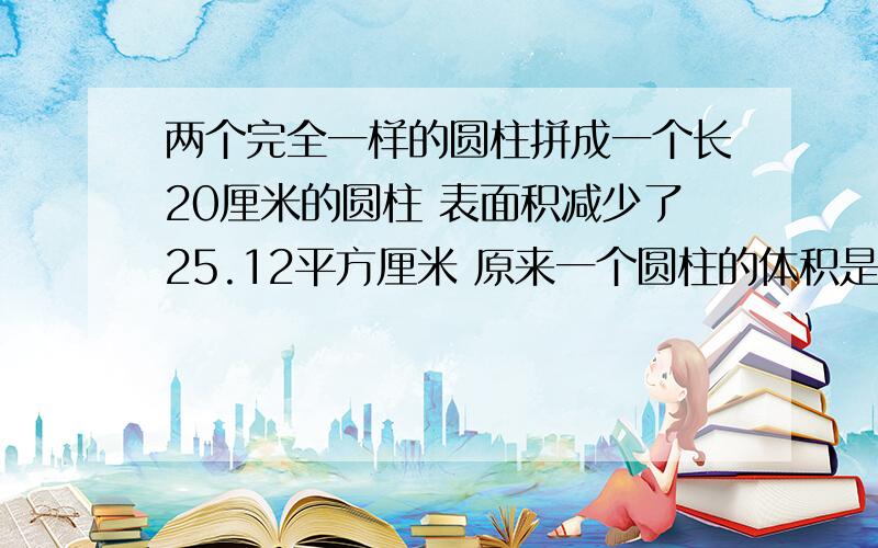 两个完全一样的圆柱拼成一个长20厘米的圆柱 表面积减少了25.12平方厘米 原来一个圆柱的体积是多少立方米?多少立方厘米