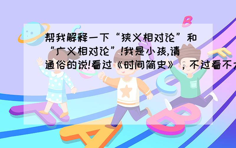 帮我解释一下“狭义相对论”和“广义相对论”!我是小孩,请通俗的说!看过《时间简史》，不过看不太懂！