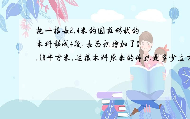 把一根长2.4米的圆柱形状的木料锯成4段,表面积增加了0.18平方米.这根木料原来的体积是多少立方米?