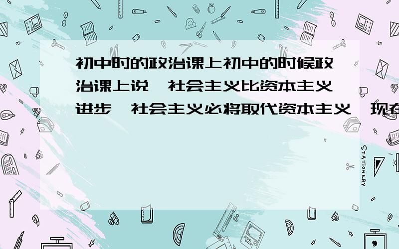 初中时的政治课上初中的时候政治课上说,社会主义比资本主义进步,社会主义必将取代资本主义,现在想来觉得挺可笑的,拿现在的美国老大来说,怎么可能会成为社会主义国家呢?