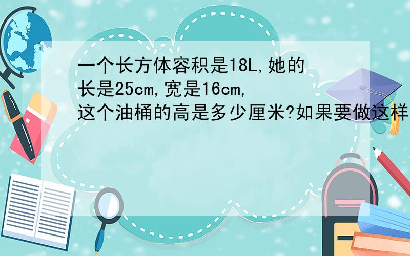 一个长方体容积是18L,她的长是25cm,宽是16cm,这个油桶的高是多少厘米?如果要做这样一个油桶,至少需要