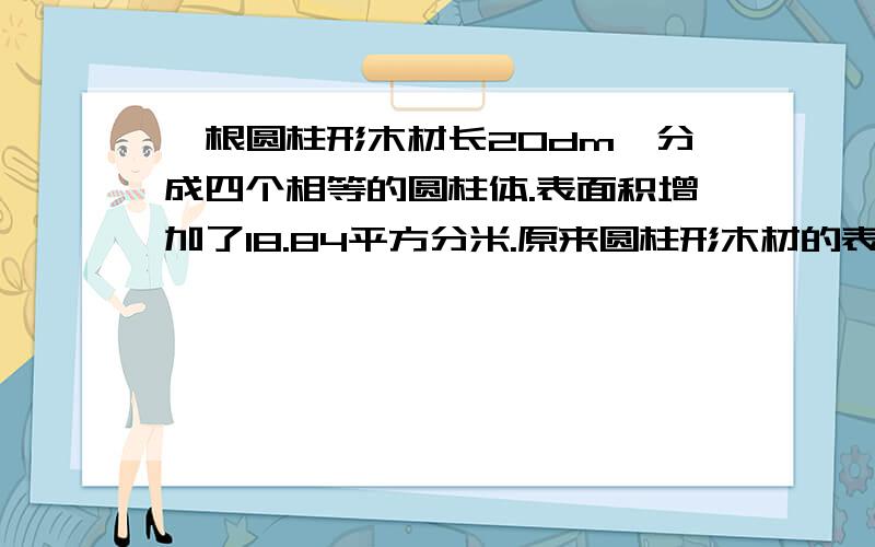 一根圆柱形木材长20dm,分成四个相等的圆柱体.表面积增加了18.84平方分米.原来圆柱形木材的表面积是多讲下半径是1分米(s=πr² why