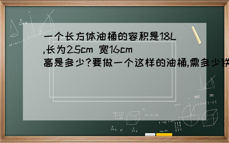 一个长方体油桶的容积是18L,长为25cm 宽16cm 高是多少?要做一个这样的油桶,需多少铁皮求具体算式