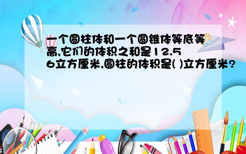 一个圆柱体和一个圆锥体等底等高,它们的体积之和是12.56立方厘米,圆柱的体积是( )立方厘米?