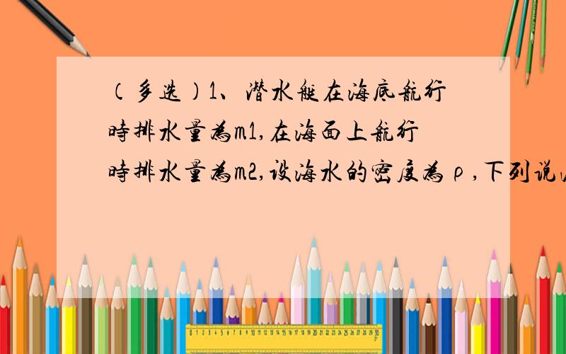 （多选）1、潜水艇在海底航行时排水量为m1,在海面上航行时排水量为m2,设海水的密度为ρ,下列说法正确的是A、它在海面航行时所受浮力等于（m1-m2）gB、它在海底航行时所受的压力差（m1-m2