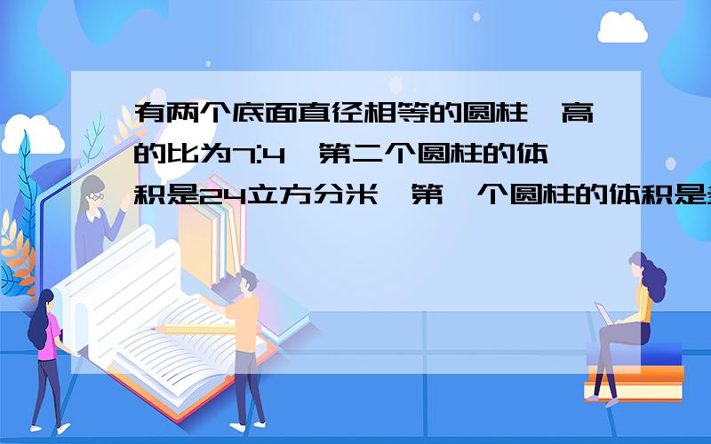 有两个底面直径相等的圆柱,高的比为7:4,第二个圆柱的体积是24立方分米,第一个圆柱的体积是多少立方分米别人说：高的比就是体积的比,为什么?要说明白,一个圆柱形茶叶盒的外包装是一个