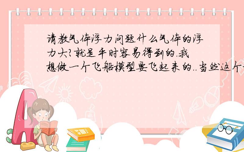 请教气体浮力问题什么气体的浮力大?就是平时容易得到的.我想做一个飞船模型要飞起来的..当然这个模型不能太大..或者有什么办法能让这个模型浮起来.