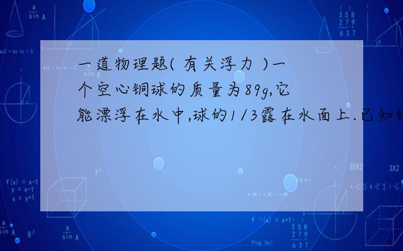 一道物理题( 有关浮力 )一个空心铜球的质量为89g,它能漂浮在水中,球的1/3露在水面上.已知铜的密度为8.9×10³kg/m³,则此球的体积为多少cm³?其空心部分的体积为多少cm³?