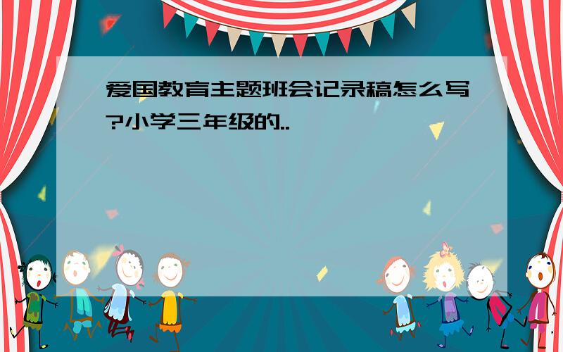 爱国教育主题班会记录稿怎么写?小学三年级的..