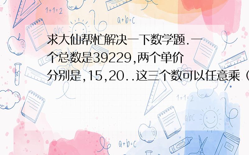 求大仙帮忙解决一下数学题.一个总数是39229,两个单价分别是,15,20..这三个数可以任意乘（整数）和（.5）.加起来正好等于39229..谁能告诉我分别乘以多少啊.顺便把格式也列给我我把.谢谢求大