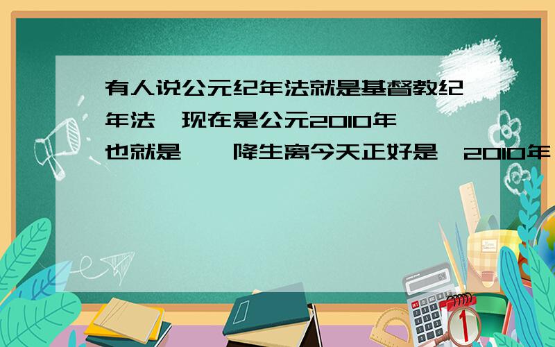 有人说公元纪年法就是基督教纪年法,现在是公元2010年,也就是耶稣降生离今天正好是,2010年,