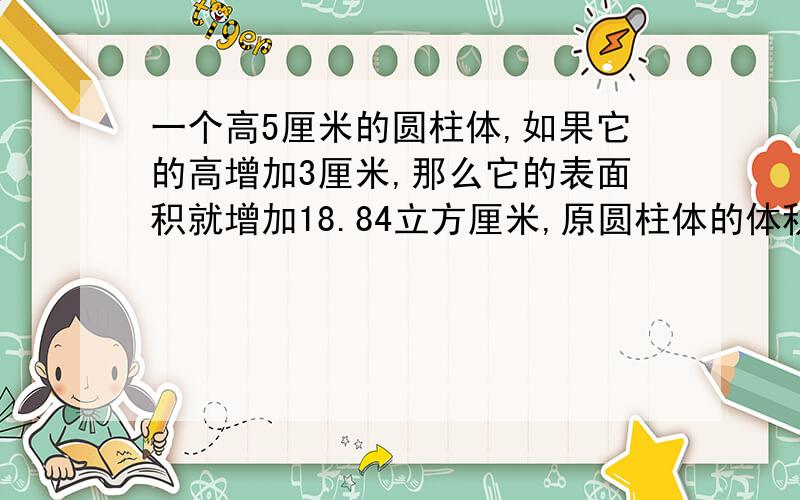 一个高5厘米的圆柱体,如果它的高增加3厘米,那么它的表面积就增加18.84立方厘米,原圆柱体的体积是多少?