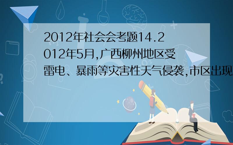 2012年社会会考题14.2012年5月,广西柳州地区受雷电、暴雨等灾害性天气侵袭,市区出现严重内涝.市政府召开应对灾害的紧急会议.以下应该参加此次会议的行业和部门有( ).①消防 ②交通③金融