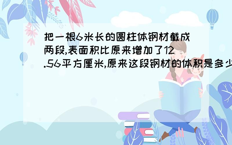 把一根6米长的圆柱体钢材截成两段,表面积比原来增加了12.56平方厘米,原来这段钢材的体积是多少?