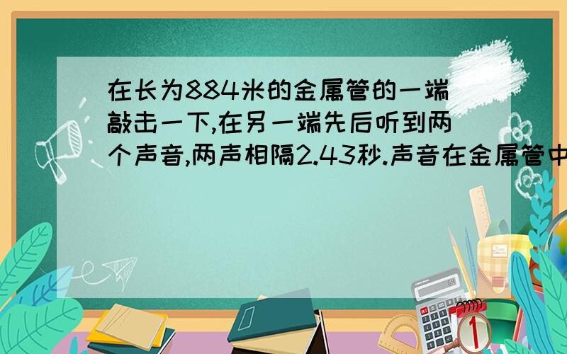 在长为884米的金属管的一端敲击一下,在另一端先后听到两个声音,两声相隔2.43秒.声音在金属管中的传播速度是多大?该金属管可能是由什么材料制成的?（此时气温约为15℃）注意过程