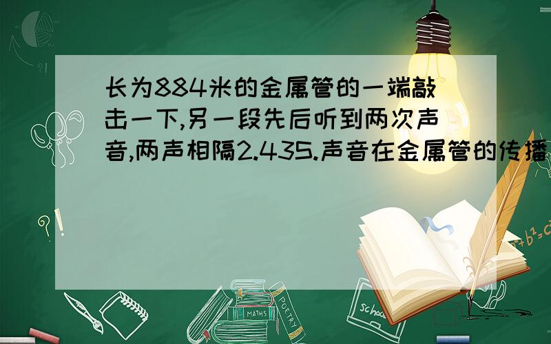 长为884米的金属管的一端敲击一下,另一段先后听到两次声音,两声相隔2.43S.声音在金属管的传播速度多大