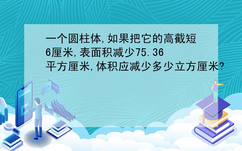 一个圆柱体,如果把它的高截短6厘米,表面积减少75.36平方厘米,体积应减少多少立方厘米?