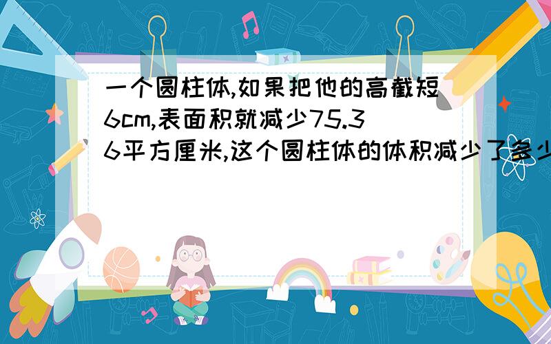 一个圆柱体,如果把他的高截短6cm,表面积就减少75.36平方厘米,这个圆柱体的体积减少了多少?