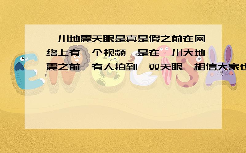 汶川地震天眼是真是假之前在网络上有一个视频,是在汶川大地震之前,有人拍到一双天眼,相信大家也看过了,不知大家觉得是真是假.来说说各位的看法.