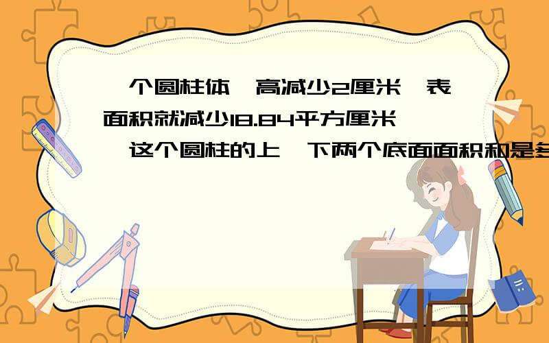 一个圆柱体,高减少2厘米,表面积就减少18.84平方厘米,这个圆柱的上、下两个底面面积和是多平方厘米?要讲得详细点..算式要具体