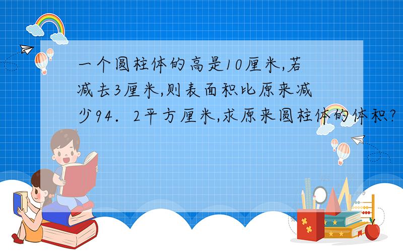 一个圆柱体的高是10厘米,若减去3厘米,则表面积比原来减少94．2平方厘米,求原来圆柱体的体积?