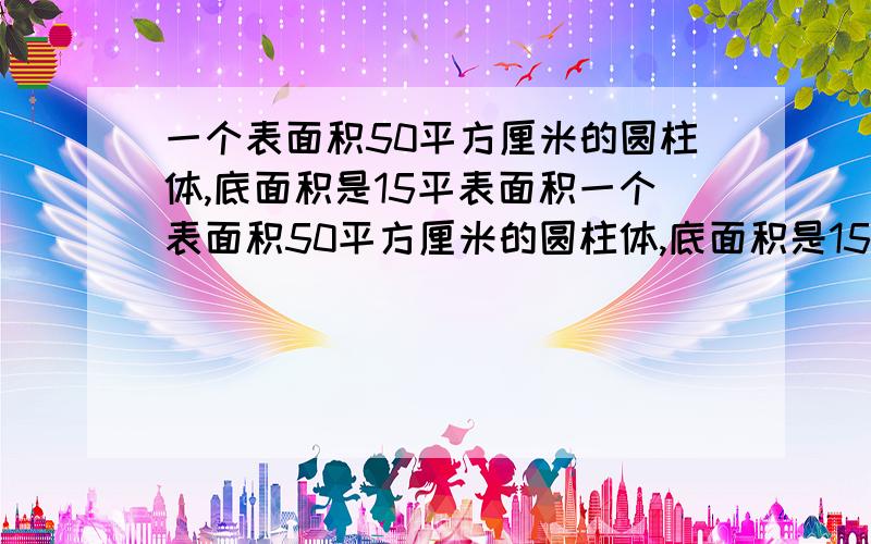 一个表面积50平方厘米的圆柱体,底面积是15平表面积一个表面积50平方厘米的圆柱体,底面积是15平方厘米,把2个这样的圆柱体拼成一个大圆柱体,这个大圆柱体的表面积是（ ）平方厘米.