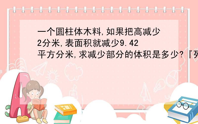 一个圆柱体木料,如果把高减少2分米,表面积就减少9.42平方分米,求减少部分的体积是多少?『列式计算...一个圆柱体木料,如果把高减少2分米,表面积就减少9.42平方分米,求减少部分的体积是多