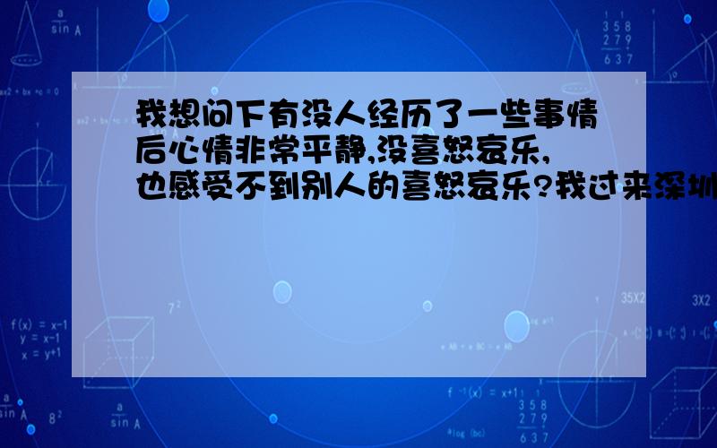 我想问下有没人经历了一些事情后心情非常平静,没喜怒哀乐,也感受不到别人的喜怒哀乐?我过来深圳后经历过生活,感情问题等很多压力后,曾经一段时间对世界没了感觉,现在感觉好很多,但是