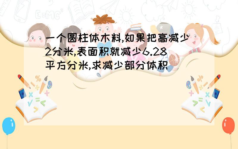 一个圆柱体木料,如果把高减少2分米,表面积就减少6.28平方分米,求减少部分体积