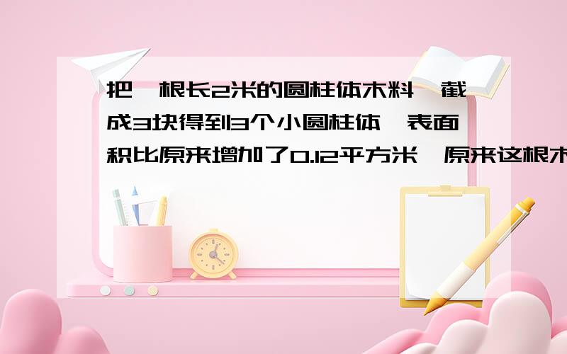 把一根长2米的圆柱体木料,截成3块得到3个小圆柱体,表面积比原来增加了0.12平方米,原来这根木料的体积是多少立方米?