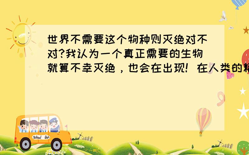 世界不需要这个物种则灭绝对不对?我认为一个真正需要的生物就算不幸灭绝，也会在出现！在人类的精心呵护下，熊猫不但没有灭绝,说明人类的用处和熊猫应该灭绝。不是我说的难听。该