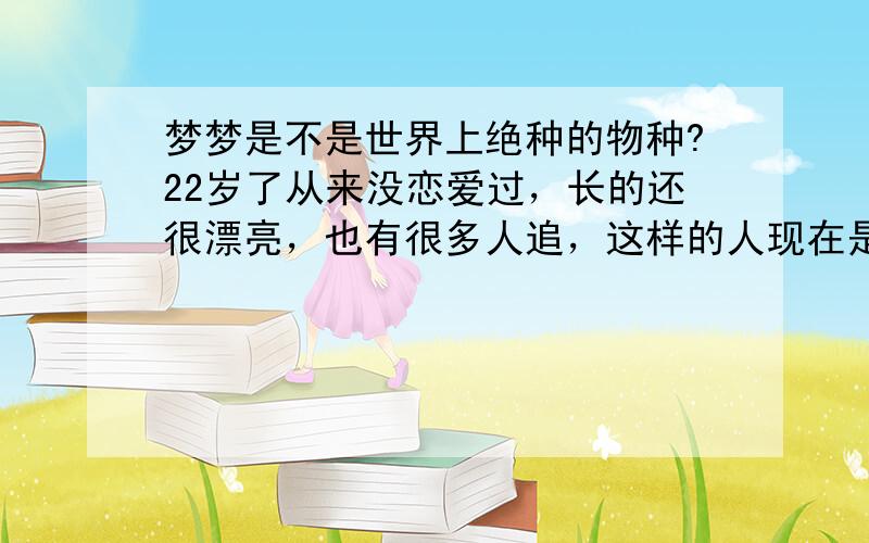 梦梦是不是世界上绝种的物种?22岁了从来没恋爱过，长的还很漂亮，也有很多人追，这样的人现在是不是很少了？