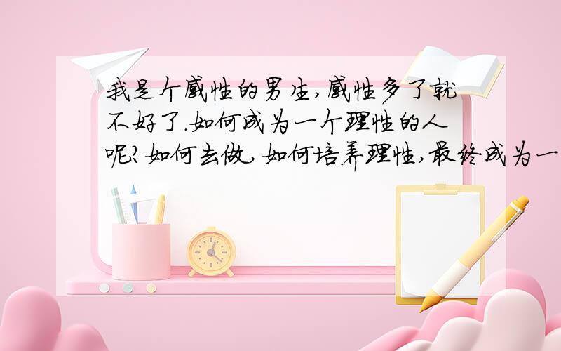 我是个感性的男生,感性多了就不好了.如何成为一个理性的人呢?如何去做,如何培养理性,最终成为一个理性的人?