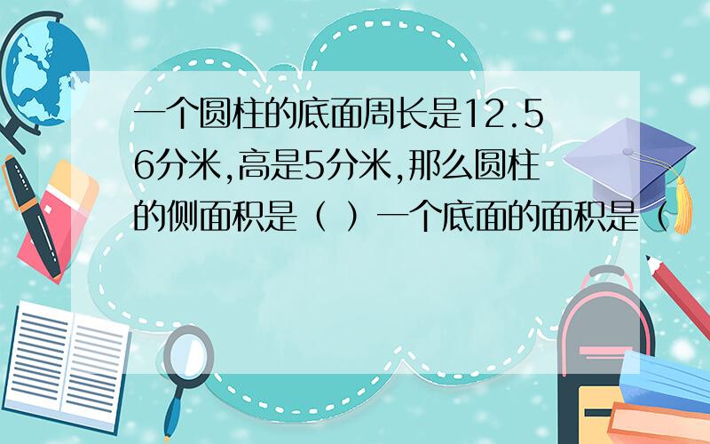 一个圆柱的底面周长是12.56分米,高是5分米,那么圆柱的侧面积是（ ）一个底面的面积是（　　）,圆柱的表面积是（　　）,圆柱的表面积是（　　）,圆柱的体积是（　　）