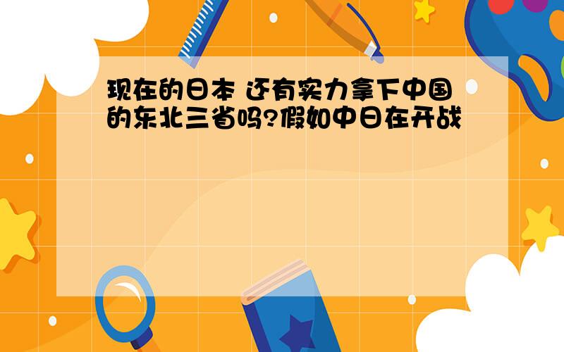 现在的日本 还有实力拿下中国的东北三省吗?假如中日在开战