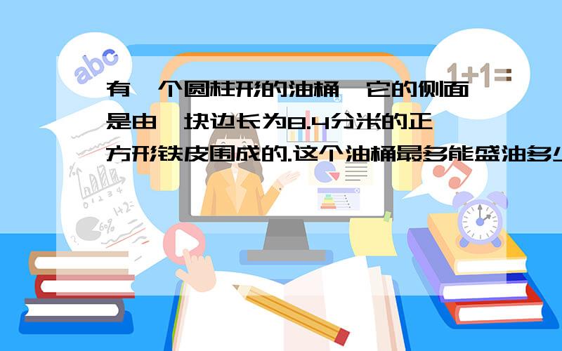 有一个圆柱形的油桶,它的侧面是由一块边长为8.4分米的正方形铁皮围成的.这个油桶最多能盛油多少升?如题!