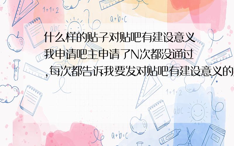 什么样的贴子对贴吧有建设意义我申请吧主申请了N次都没通过,每次都告诉我要发对贴吧有建设意义的贴,那什么贴对贴吧有建设意义啊求解