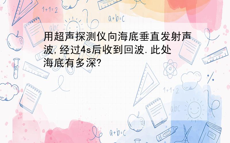 用超声探测仪向海底垂直发射声波,经过4s后收到回波.此处海底有多深?