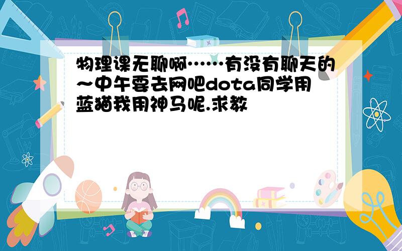 物理课无聊啊……有没有聊天的～中午要去网吧dota同学用蓝猫我用神马呢.求教