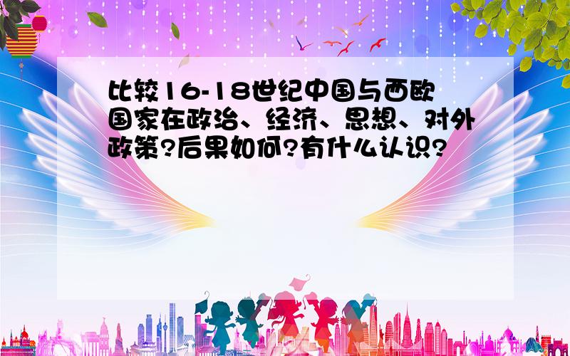 比较16-18世纪中国与西欧国家在政治、经济、思想、对外政策?后果如何?有什么认识?