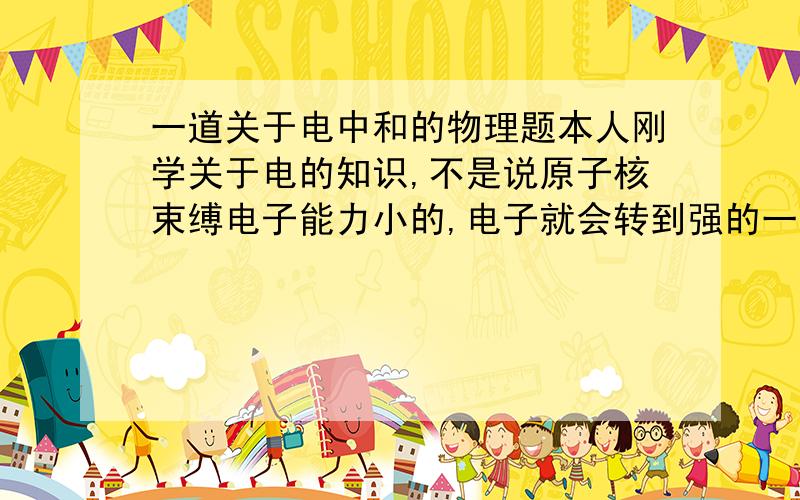 一道关于电中和的物理题本人刚学关于电的知识,不是说原子核束缚电子能力小的,电子就会转到强的一方去吗.那一个带正电荷的和一个带负电荷的,意外带负电荷的束缚能力更强,那应该负的