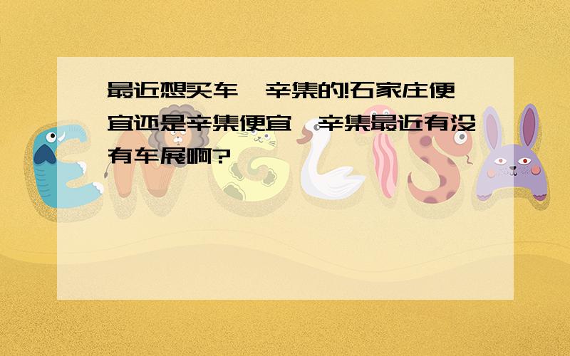 最近想买车,辛集的!石家庄便宜还是辛集便宜,辛集最近有没有车展啊?