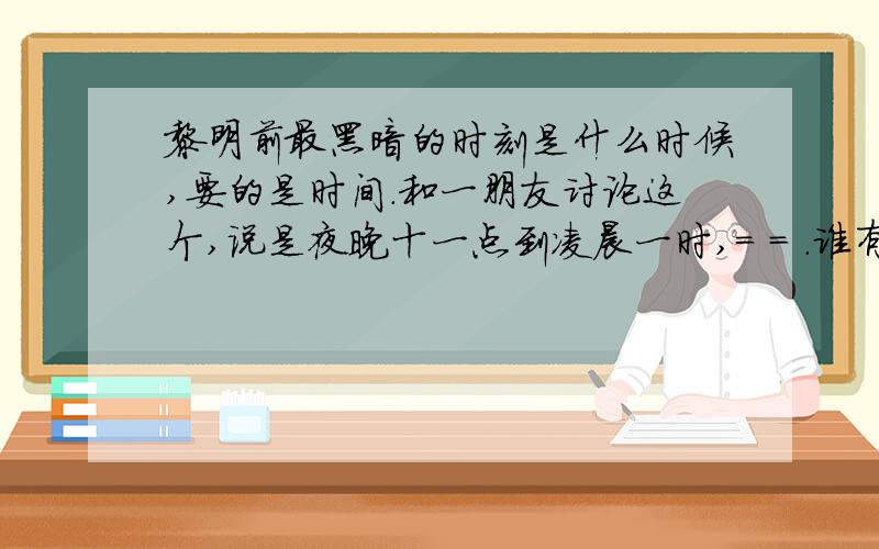 黎明前最黑暗的时刻是什么时候,要的是时间.和一朋友讨论这个,说是夜晚十一点到凌晨一时,= = .谁有比较有力的证据撒.貌似她是看了《子夜》 ,然后这样讲得.嗯,是一天中最黑的时间是什么