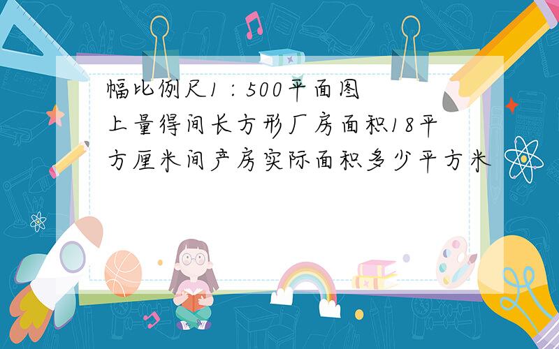 幅比例尺1 : 500平面图上量得间长方形厂房面积18平方厘米间产房实际面积多少平方米