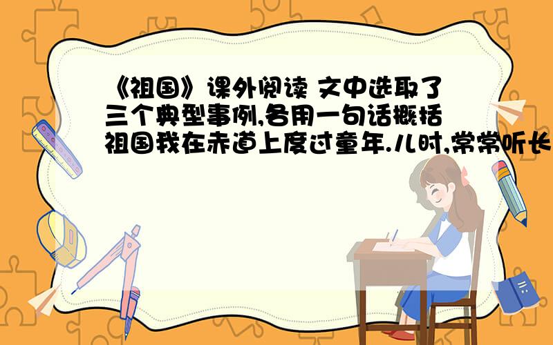 《祖国》课外阅读 文中选取了三个典型事例,各用一句话概括祖国我在赤道上度过童年.儿时,常常听长辈惦念“唐山”.“妈妈,‘唐山’是什么地方?”有一回,我问母亲.母亲郑重其事地找来华