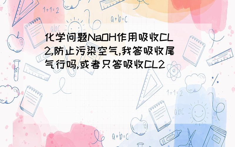 化学问题NaOH作用吸收CL2,防止污染空气,我答吸收尾气行吗,或者只答吸收CL2