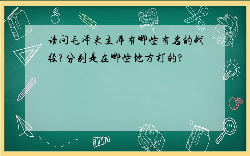 请问毛泽东主席有哪些有名的战役?分别是在哪些地方打的?