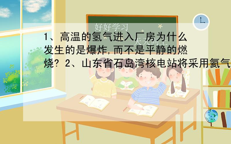 1、高温的氢气进入厂房为什么发生的是爆炸,而不是平静的燃烧? 2、山东省石岛湾核电站将采用氦气代替1、高温的氢气进入厂房为什么发生的是爆炸,而不是平静的燃烧?2、山东省石岛湾核电